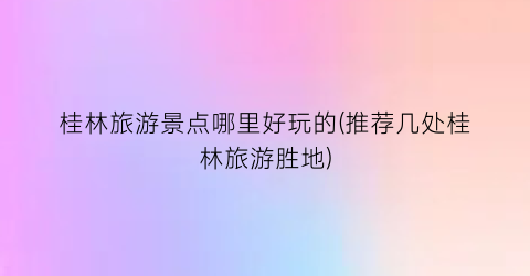 桂林旅游景点哪里好玩的(推荐几处桂林旅游胜地)