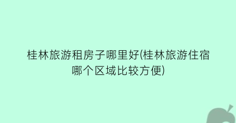 桂林旅游租房子哪里好(桂林旅游住宿哪个区域比较方便)