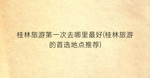 桂林旅游第一次去哪里最好(桂林旅游的首选地点推荐)