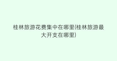 桂林旅游花费集中在哪里(桂林旅游最大开支在哪里)