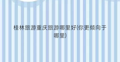 桂林旅游重庆旅游哪里好(你更倾向于哪里)