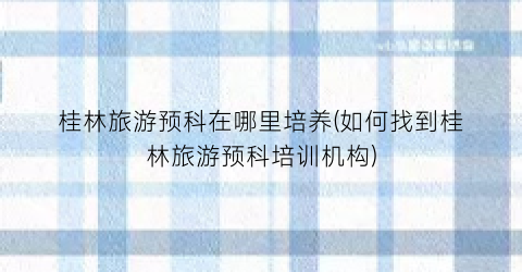 桂林旅游预科在哪里培养(如何找到桂林旅游预科培训机构)