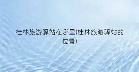 桂林旅游驿站在哪里(桂林旅游驿站的位置)