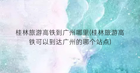 桂林旅游高铁到广州哪里(桂林旅游高铁可以到达广州的哪个站点)