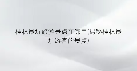 桂林最坑旅游景点在哪里(揭秘桂林最坑游客的景点)