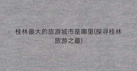 桂林最大的旅游城市是哪里(探寻桂林旅游之最)