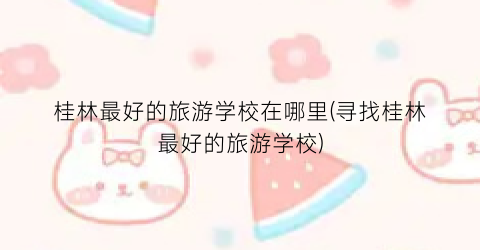 桂林最好的旅游学校在哪里(寻找桂林最好的旅游学校)