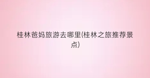 桂林爸妈旅游去哪里(桂林之旅推荐景点)