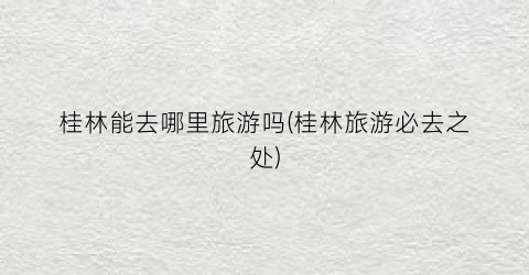 桂林能去哪里旅游吗(桂林旅游必去之处)