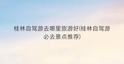 桂林自驾游去哪里旅游好(桂林自驾游必去景点推荐)
