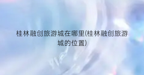桂林融创旅游城在哪里(桂林融创旅游城的位置)