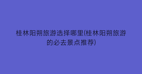 桂林阳朔旅游选择哪里(桂林阳朔旅游的必去景点推荐)