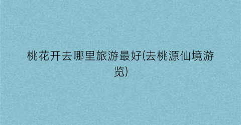 桃花开去哪里旅游最好(去桃源仙境游览)