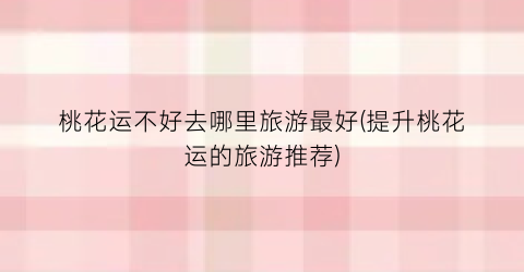 桃花运不好去哪里旅游最好(提升桃花运的旅游推荐)