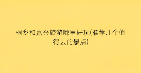 桐乡和嘉兴旅游哪里好玩(推荐几个值得去的景点)