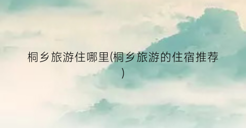 桐乡旅游住哪里(桐乡旅游的住宿推荐)