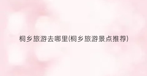 桐乡旅游去哪里(桐乡旅游景点推荐)