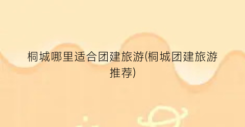 桐城哪里适合团建旅游(桐城团建旅游推荐)