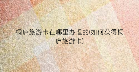 桐庐旅游卡在哪里办理的(如何获得桐庐旅游卡)