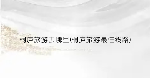 桐庐旅游去哪里(桐庐旅游最佳线路)