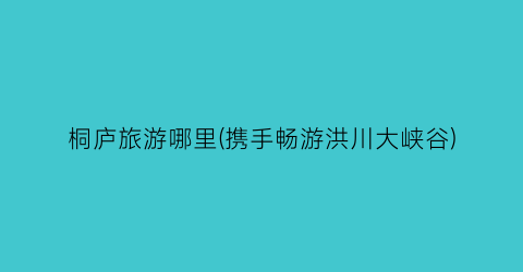 桐庐旅游哪里(携手畅游洪川大峡谷)
