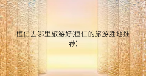 桓仁去哪里旅游好(桓仁的旅游胜地推荐)
