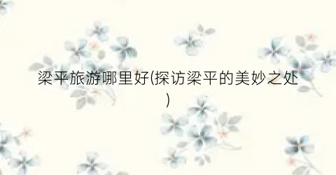 梁平旅游哪里好(探访梁平的美妙之处)