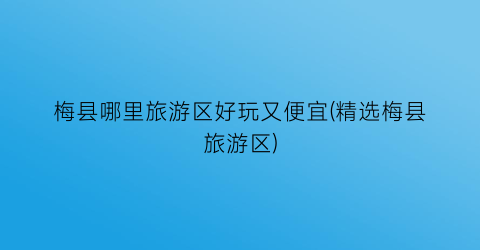 梅县哪里旅游区好玩又便宜(精选梅县旅游区)