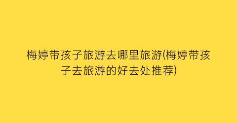 梅婷带孩子旅游去哪里旅游(梅婷带孩子去旅游的好去处推荐)