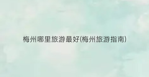 梅州哪里旅游最好(梅州旅游指南)