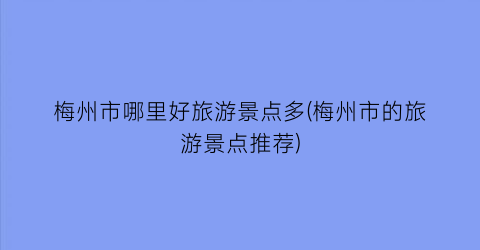梅州市哪里好旅游景点多(梅州市的旅游景点推荐)
