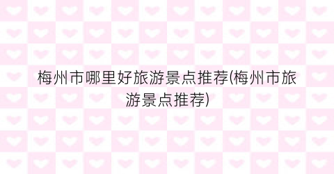 梅州市哪里好旅游景点推荐(梅州市旅游景点推荐)