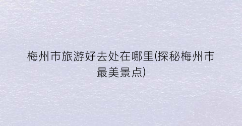 梅州市旅游好去处在哪里(探秘梅州市最美景点)