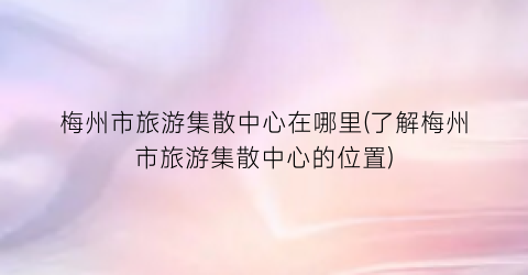梅州市旅游集散中心在哪里(了解梅州市旅游集散中心的位置)