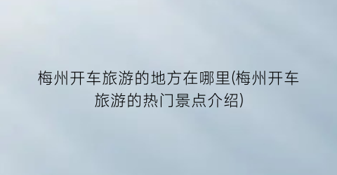 梅州开车旅游的地方在哪里(梅州开车旅游的热门景点介绍)