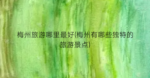梅州旅游哪里最好(梅州有哪些独特的旅游景点)