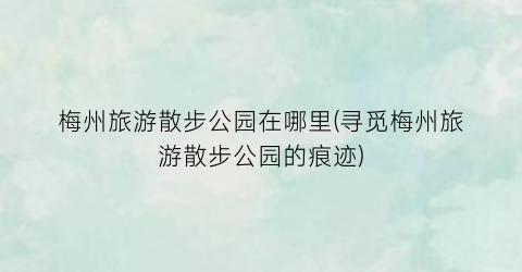 梅州旅游散步公园在哪里(寻觅梅州旅游散步公园的痕迹)