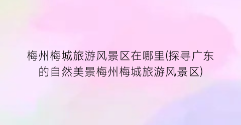 梅州梅城旅游风景区在哪里(探寻广东的自然美景梅州梅城旅游风景区)