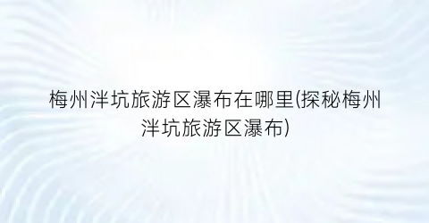 梅州泮坑旅游区瀑布在哪里(探秘梅州泮坑旅游区瀑布)