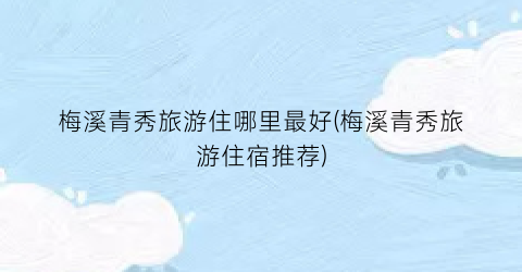梅溪青秀旅游住哪里最好(梅溪青秀旅游住宿推荐)