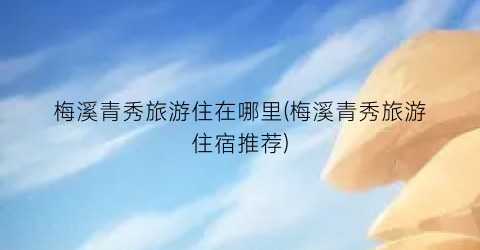 梅溪青秀旅游住在哪里(梅溪青秀旅游住宿推荐)