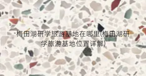 梅田湖研学旅游基地在哪里(梅田湖研学旅游基地位置详解)