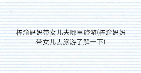 梓渝妈妈带女儿去哪里旅游(梓渝妈妈带女儿去旅游了解一下)