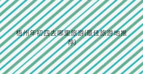 梧州年初四去哪里旅游(最佳旅游地推荐)