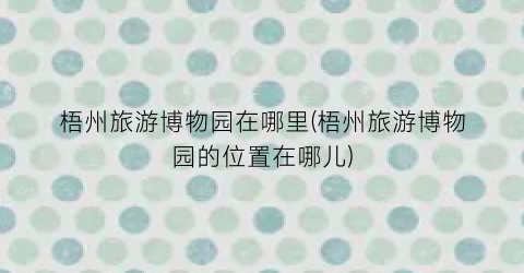 梧州旅游博物园在哪里(梧州旅游博物园的位置在哪儿)