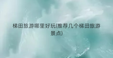 梯田旅游哪里好玩(推荐几个梯田旅游景点)