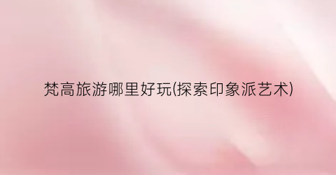 梵高旅游哪里好玩(探索印象派艺术)