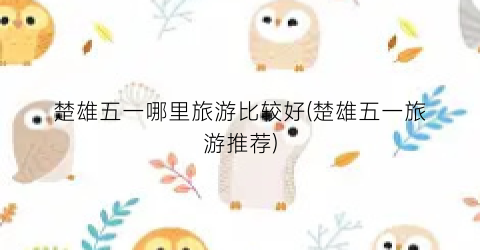 楚雄五一哪里旅游比较好(楚雄五一旅游推荐)