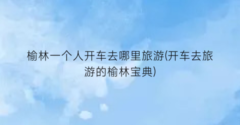 榆林一个人开车去哪里旅游(开车去旅游的榆林宝典)