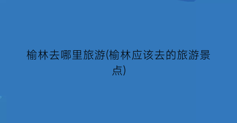 榆林去哪里旅游(榆林应该去的旅游景点)